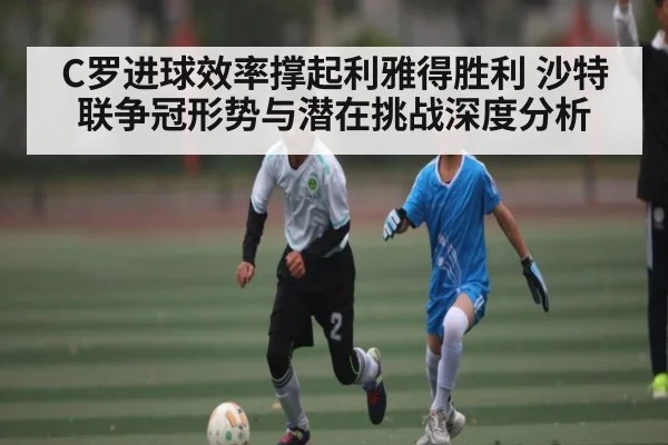 C罗进球效率撑起利雅得胜利 沙特联争冠形势与潜在挑战深度分析