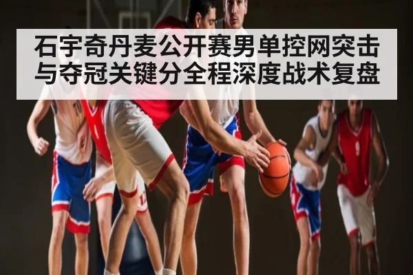石宇奇丹麦公开赛男单控网突击与夺冠关键分全程深度战术复盘